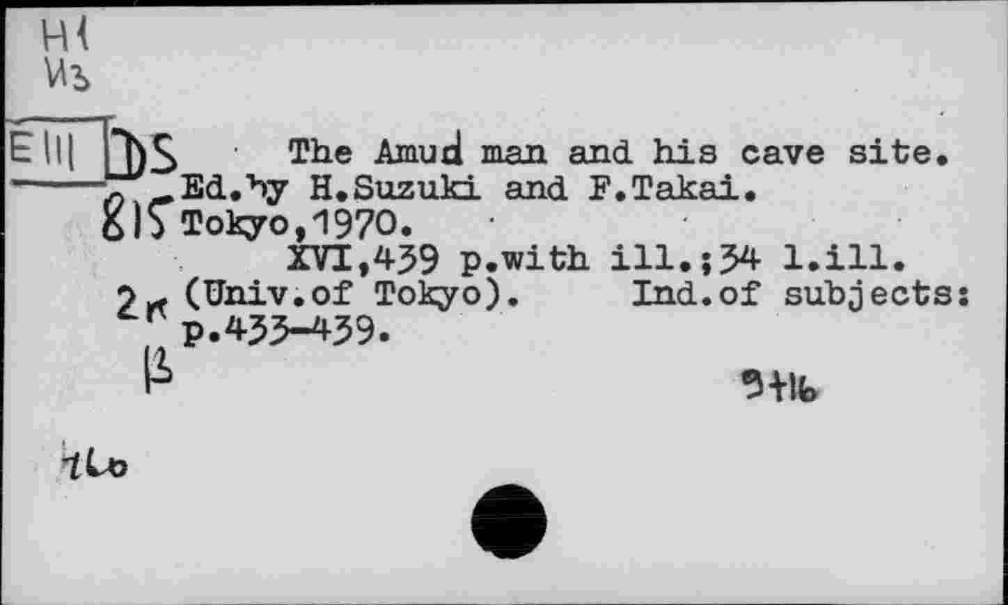 ﻿The Amuri man and his cave site.
■л -Ed.by H.Suzuki and F.Takai. 6)$Tokyo,1970.
XVI,439 p.with ill.;34 l.ill.
(Univ.of Tokyo). Ind.of subjects: p.433-459.
Iі	9+lb